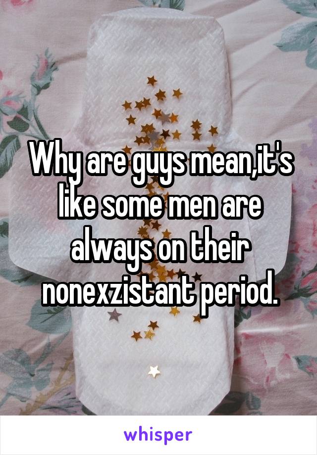 Why are guys mean,it's like some men are always on their nonexzistant period.