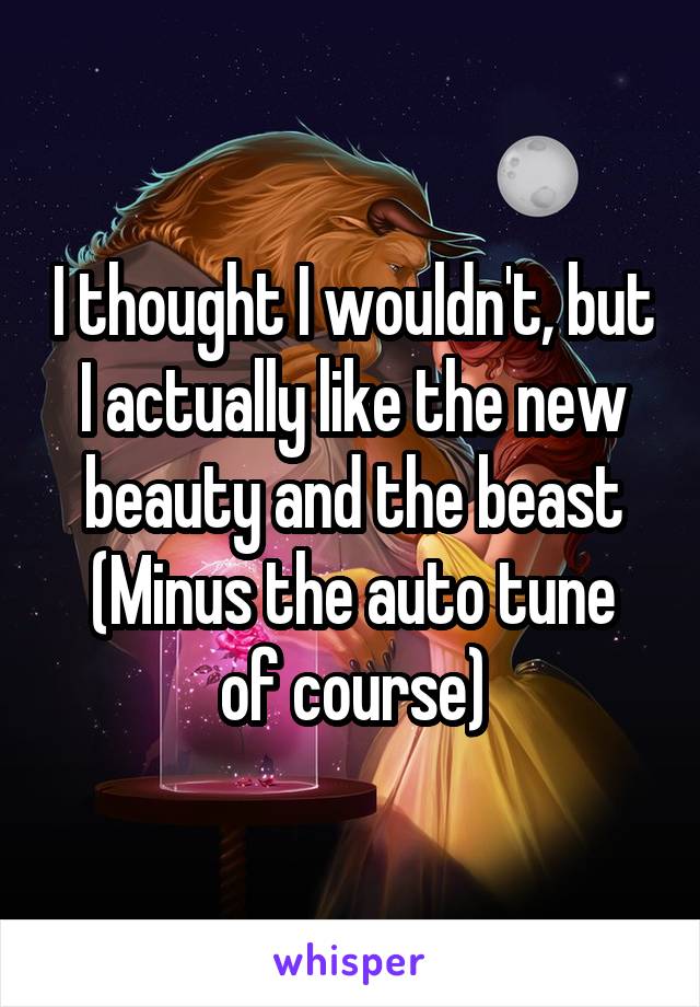 I thought I wouldn't, but I actually like the new beauty and the beast
(Minus the auto tune of course)