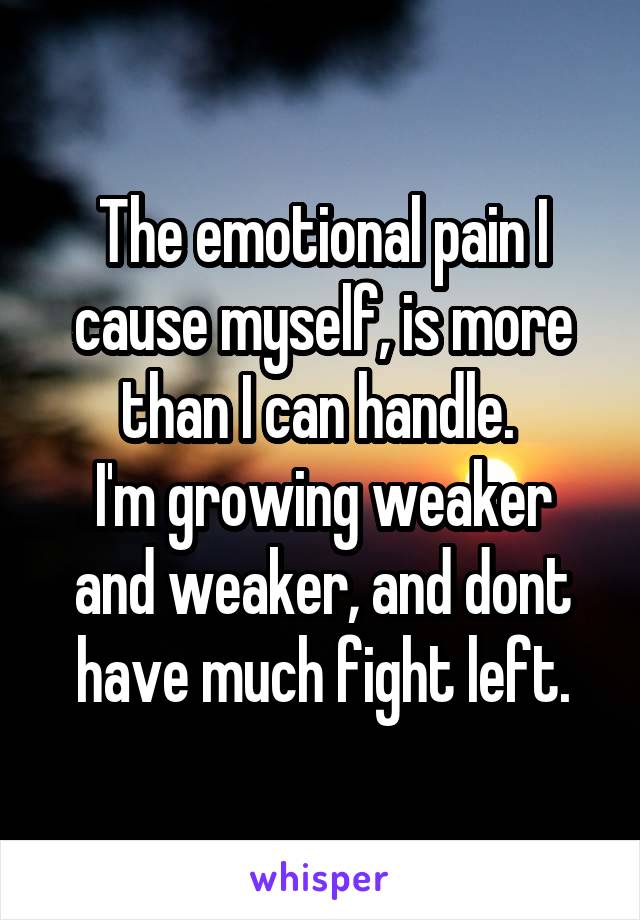 The emotional pain I cause myself, is more than I can handle. 
I'm growing weaker and weaker, and dont have much fight left.