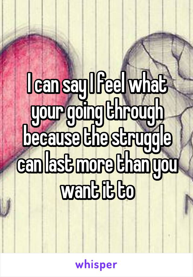 I can say I feel what your going through because the struggle can last more than you want it to