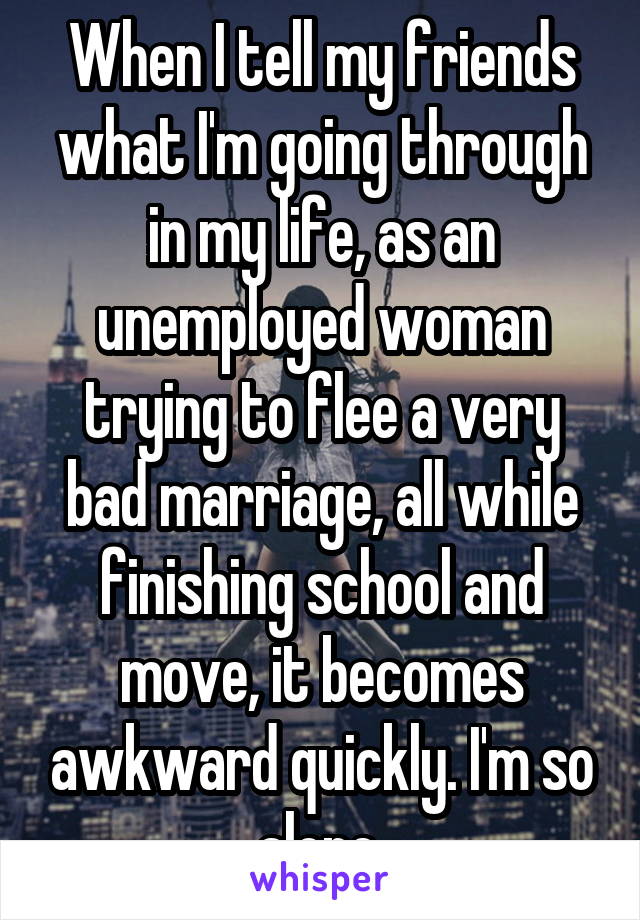 When I tell my friends what I'm going through in my life, as an unemployed woman trying to flee a very bad marriage, all while finishing school and move, it becomes awkward quickly. I'm so alone.