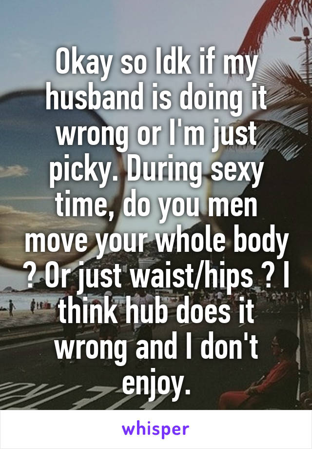 Okay so Idk if my husband is doing it wrong or I'm just picky. During sexy time, do you men move your whole body ? Or just waist/hips ? I think hub does it wrong and I don't enjoy.