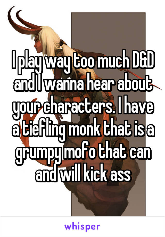 I play way too much D&D and I wanna hear about your characters. I have a tiefling monk that is a grumpy mofo that can and will kick ass