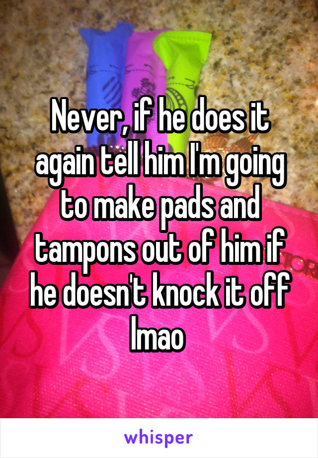Never, if he does it again tell him I'm going to make pads and tampons out of him if he doesn't knock it off lmao 