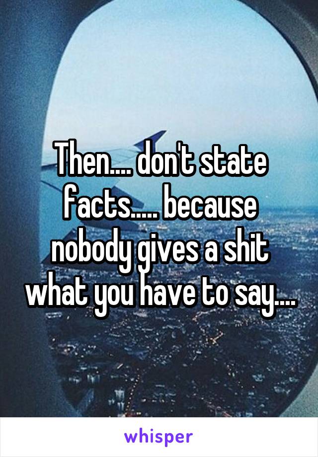 Then.... don't state facts..... because nobody gives a shit what you have to say....