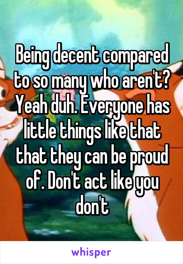 Being decent compared to so many who aren't? Yeah duh. Everyone has little things like that that they can be proud of. Don't act like you don't