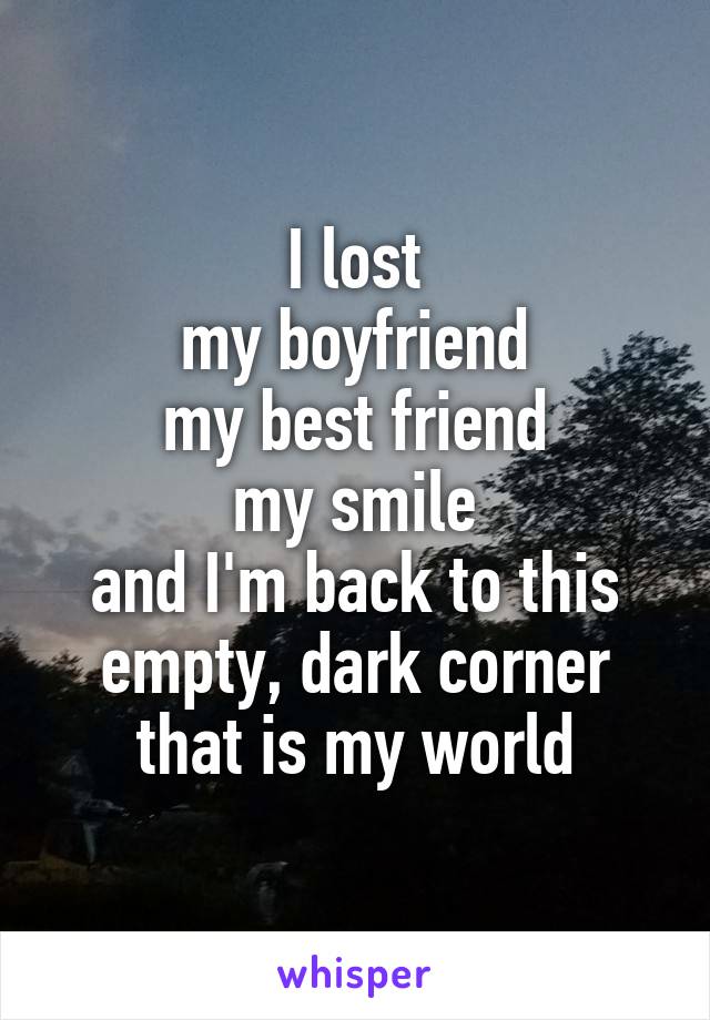 I lost
my boyfriend
my best friend
my smile
and I'm back to this empty, dark corner that is my world