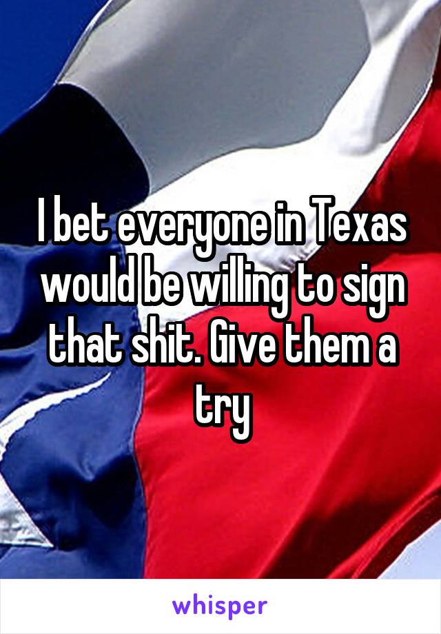 I bet everyone in Texas would be willing to sign that shit. Give them a try