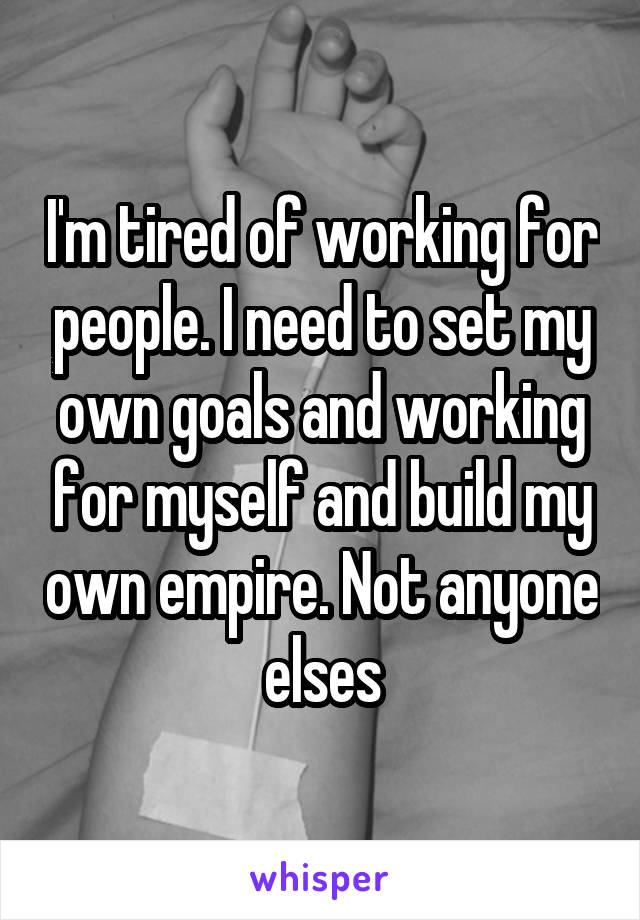 I'm tired of working for people. I need to set my own goals and working for myself and build my own empire. Not anyone elses