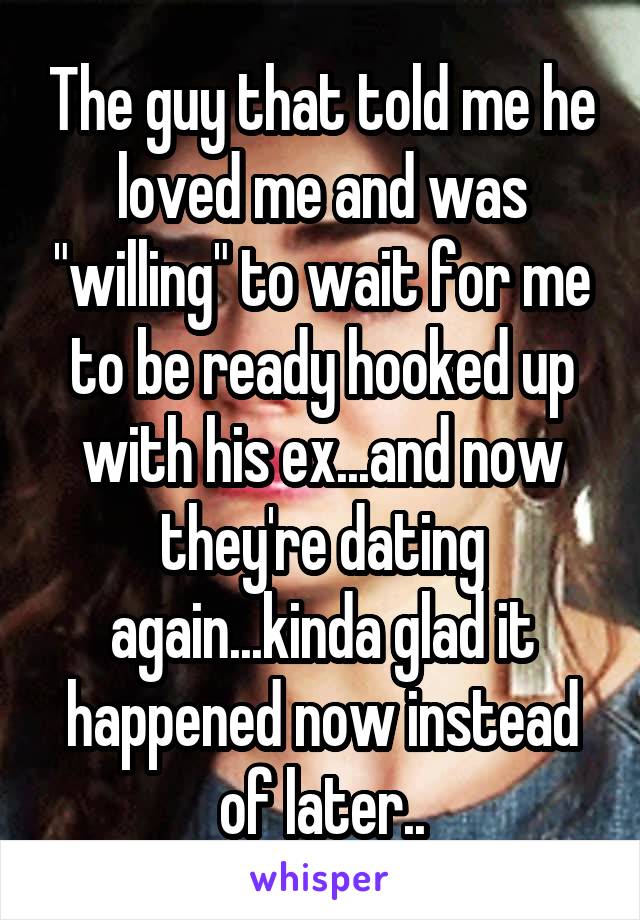 The guy that told me he loved me and was "willing" to wait for me to be ready hooked up with his ex...and now they're dating again...kinda glad it happened now instead of later..