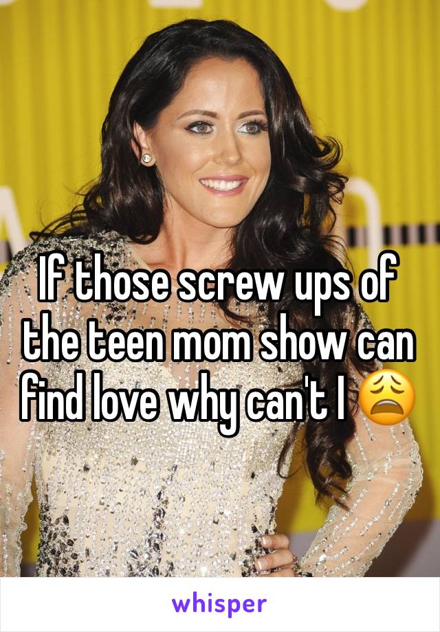 If those screw ups of the teen mom show can find love why can't I 😩