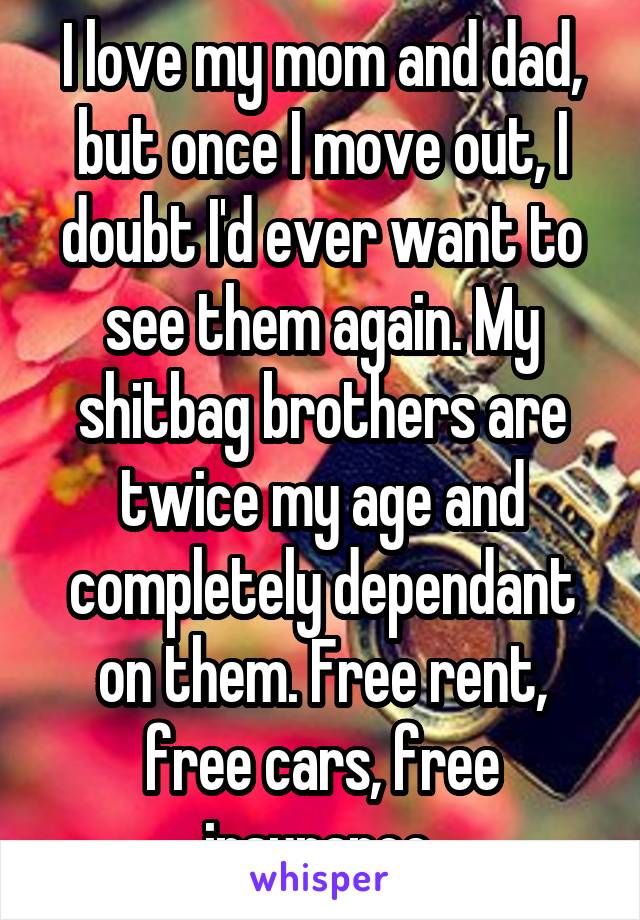 I love my mom and dad, but once I move out, I doubt I'd ever want to see them again. My shitbag brothers are twice my age and completely dependant on them. Free rent, free cars, free insurance.