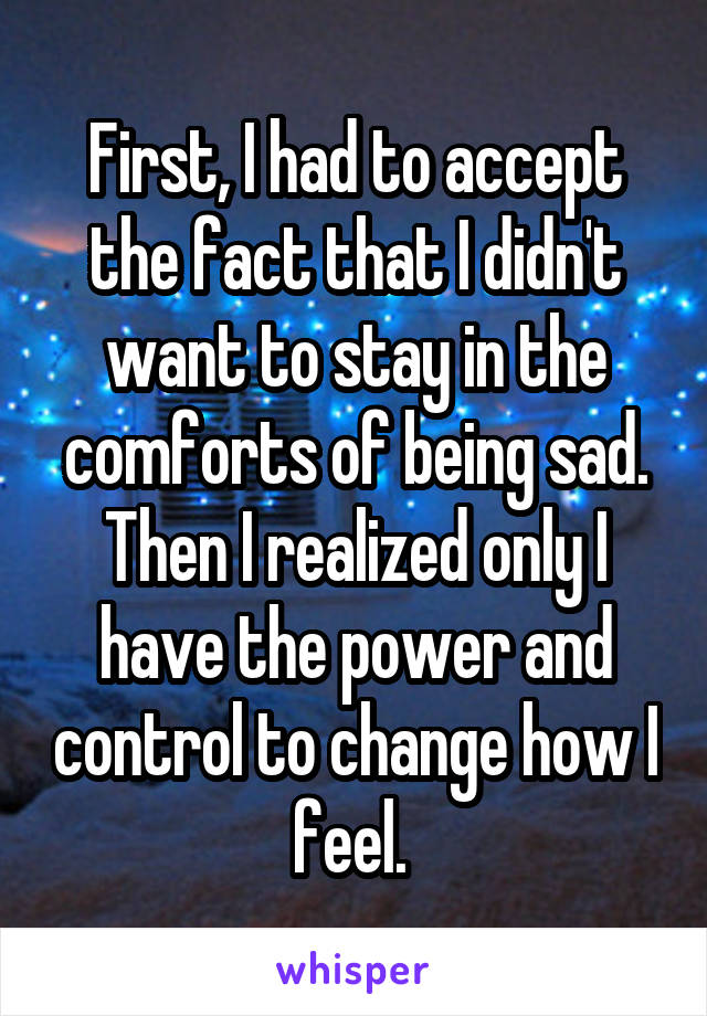 First, I had to accept the fact that I didn't want to stay in the comforts of being sad. Then I realized only I have the power and control to change how I feel. 