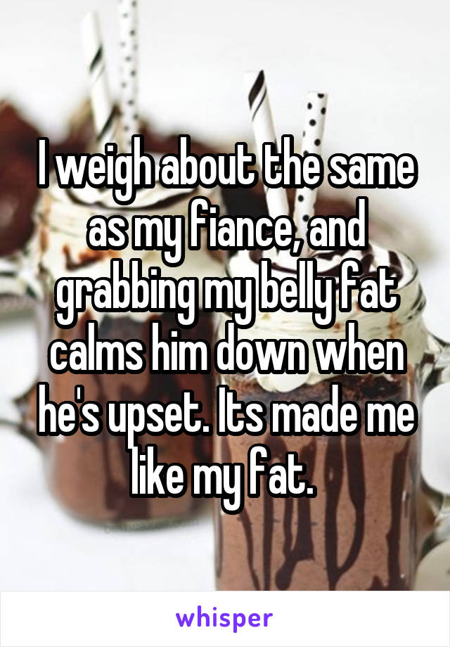 I weigh about the same as my fiance, and grabbing my belly fat calms him down when he's upset. Its made me like my fat. 