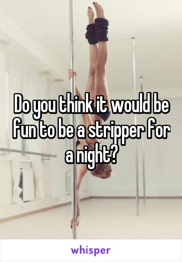 Do you think it would be fun to be a stripper for a night?