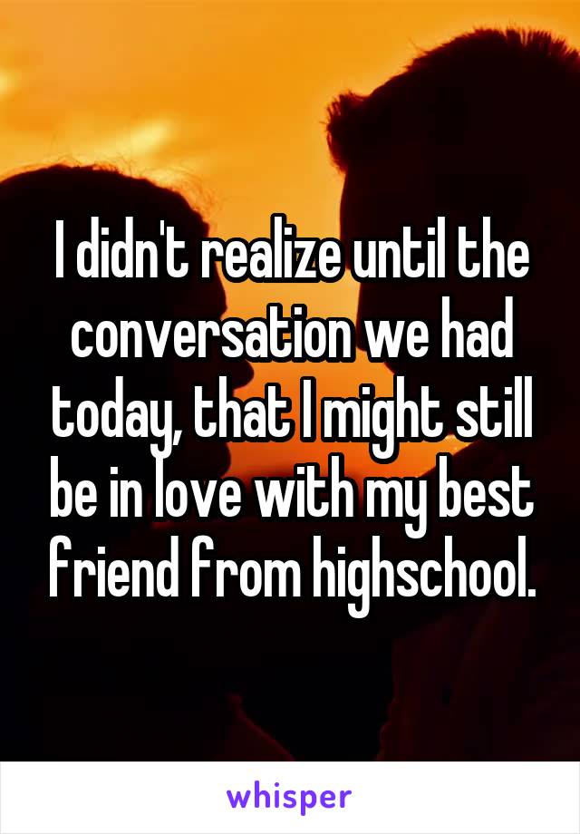 I didn't realize until the conversation we had today, that I might still be in love with my best friend from highschool.