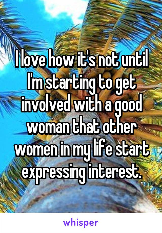 I love how it's not until I'm starting to get involved with a good woman that other women in my life start expressing interest.