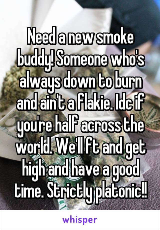 Need a new smoke buddy! Someone who's always down to burn and ain't a flakie. Idc if you're half across the world. We'll ft and get high and have a good time. Strictly platonic!!