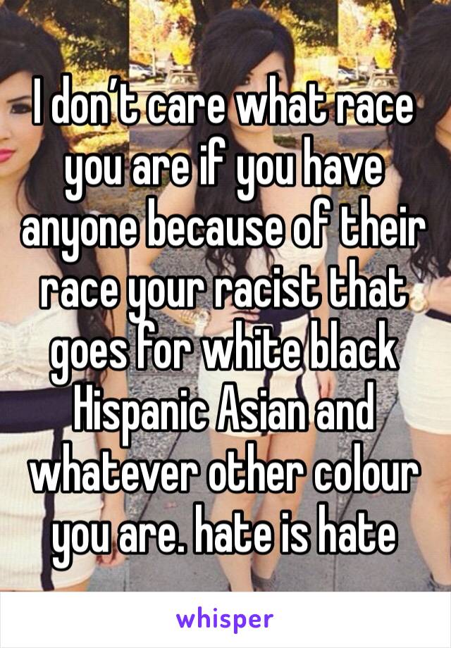 I don’t care what race you are if you have anyone because of their race your racist that goes for white black Hispanic Asian and whatever other colour you are. hate is hate