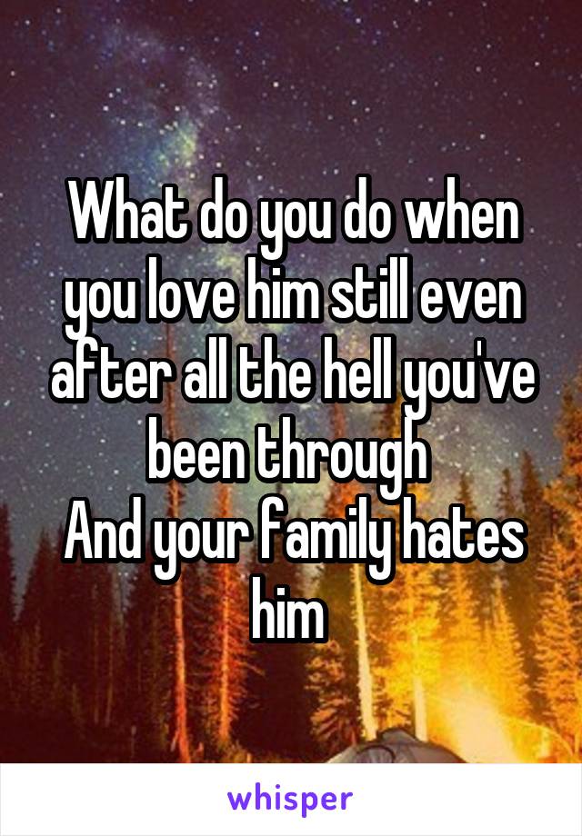 What do you do when you love him still even after all the hell you've been through 
And your family hates him 