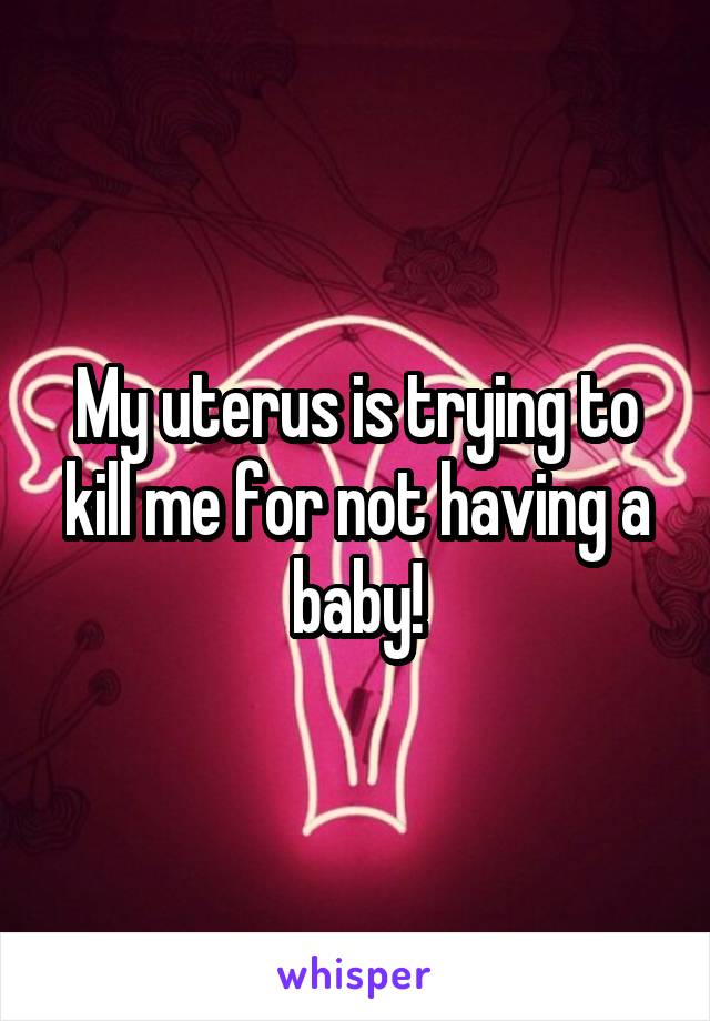 My uterus is trying to kill me for not having a baby!