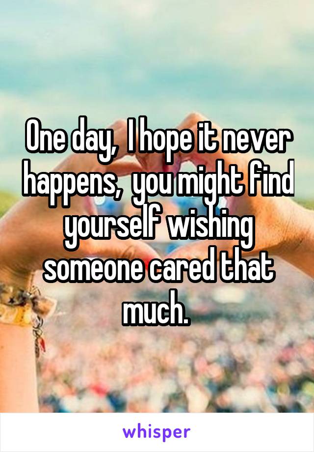 One day,  I hope it never happens,  you might find yourself wishing someone cared that much. 