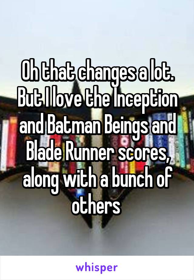 Oh that changes a lot. But I love the Inception and Batman Beings and Blade Runner scores, along with a bunch of others 