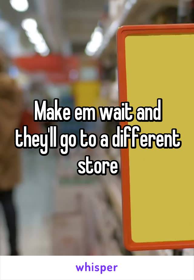 Make em wait and they'll go to a different store