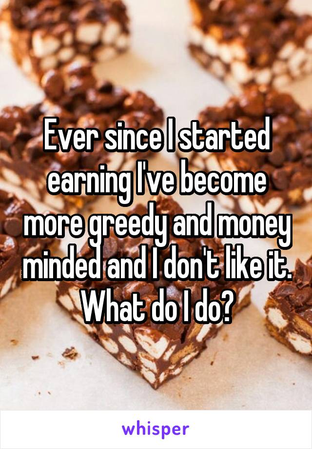 Ever since I started earning I've become more greedy and money minded and I don't like it. What do I do?