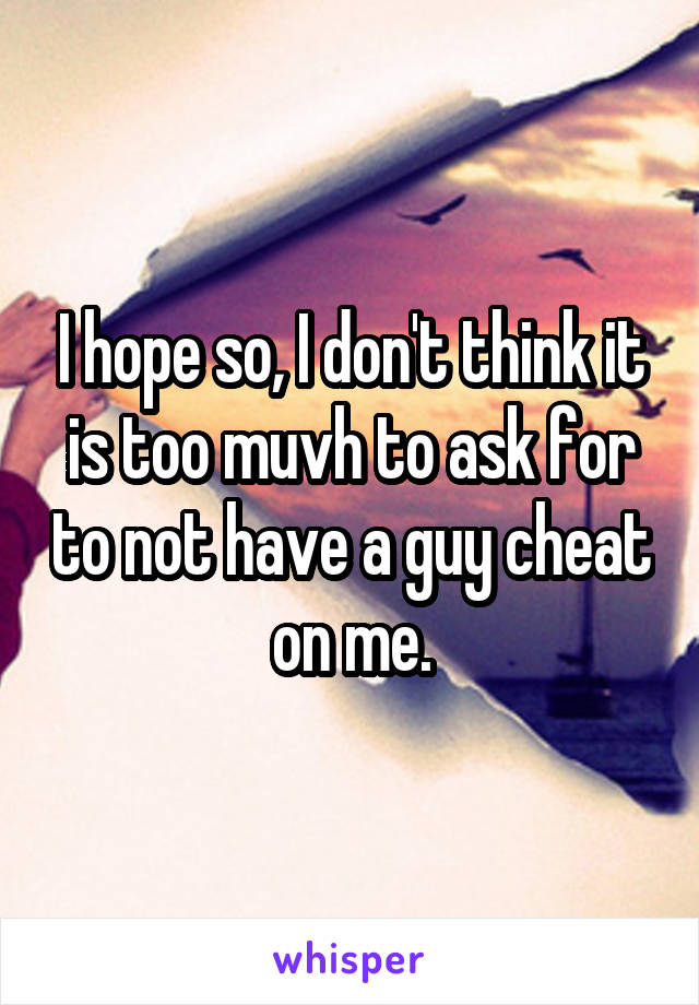 I hope so, I don't think it is too muvh to ask for to not have a guy cheat on me.