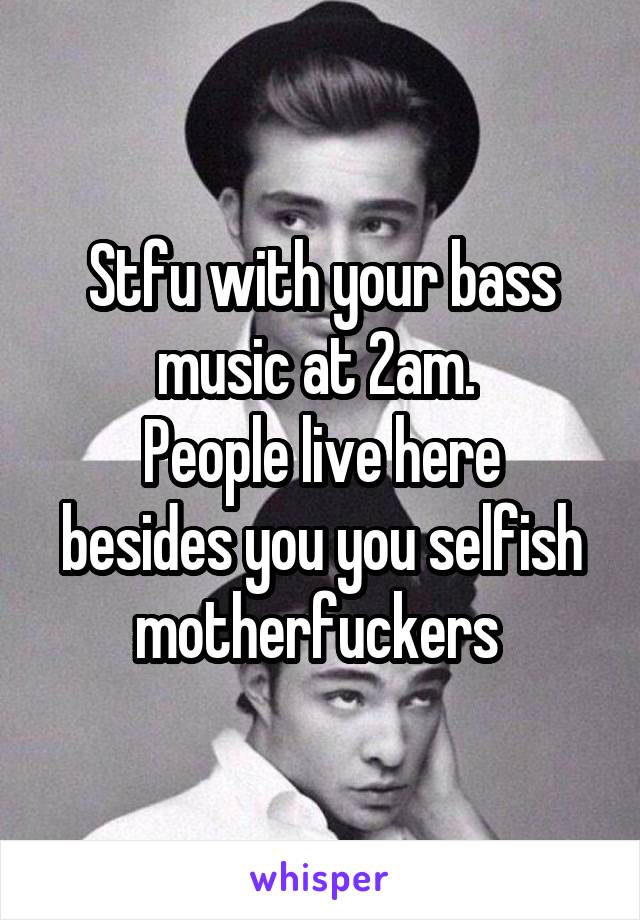 Stfu with your bass music at 2am. 
People live here besides you you selfish motherfuckers 