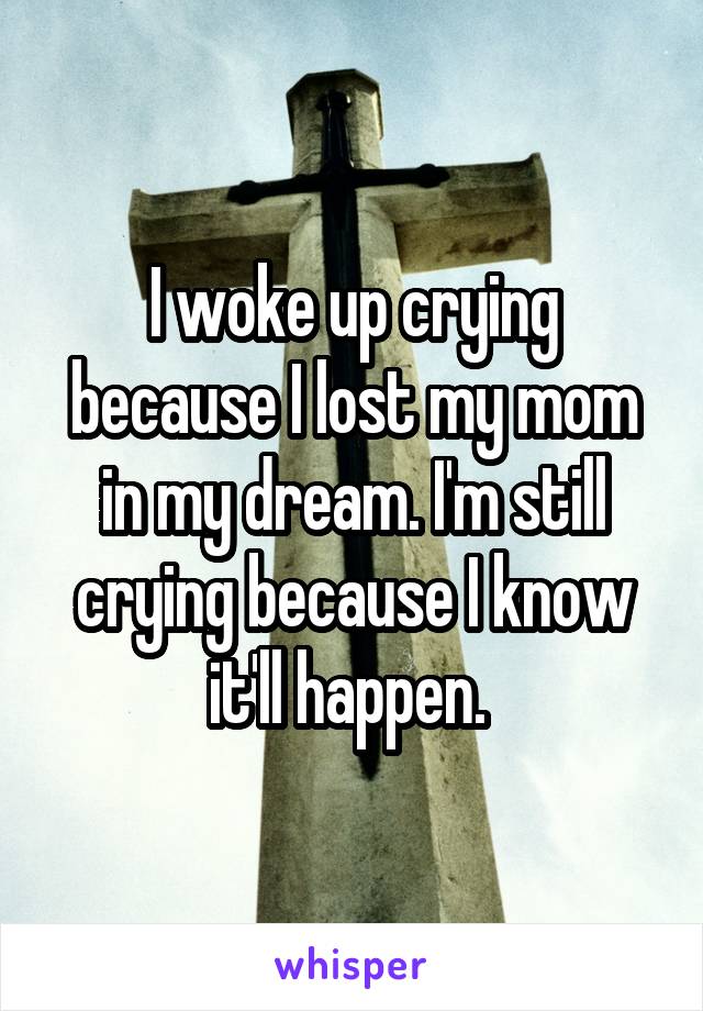 I woke up crying because I lost my mom in my dream. I'm still crying because I know it'll happen. 