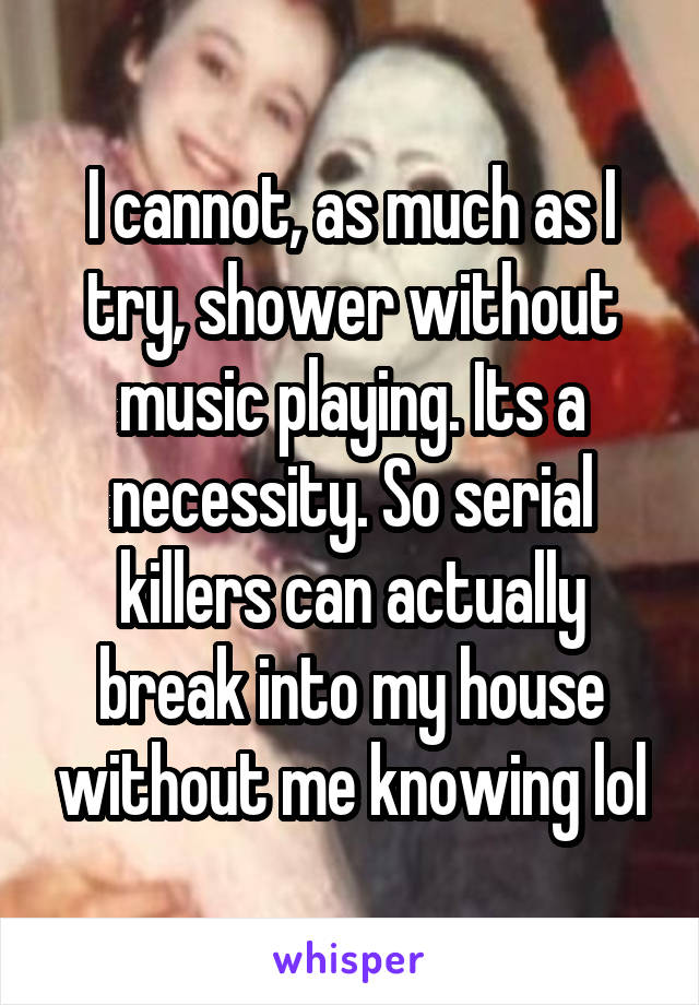 I cannot, as much as I try, shower without music playing. Its a necessity. So serial killers can actually break into my house without me knowing lol