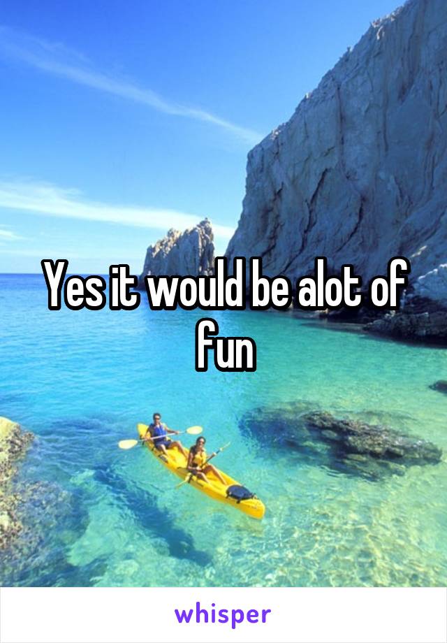 Yes it would be alot of fun