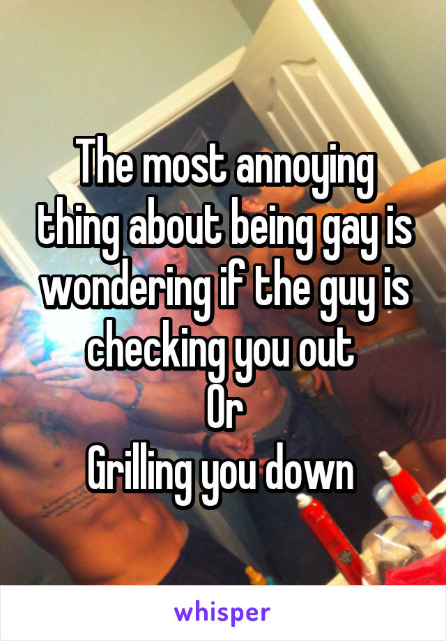 The most annoying thing about being gay is wondering if the guy is checking you out 
Or
Grilling you down 