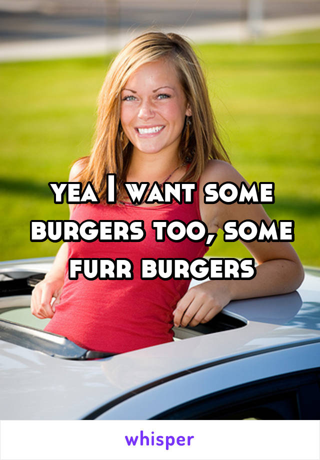 yea I want some burgers too, some furr burgers