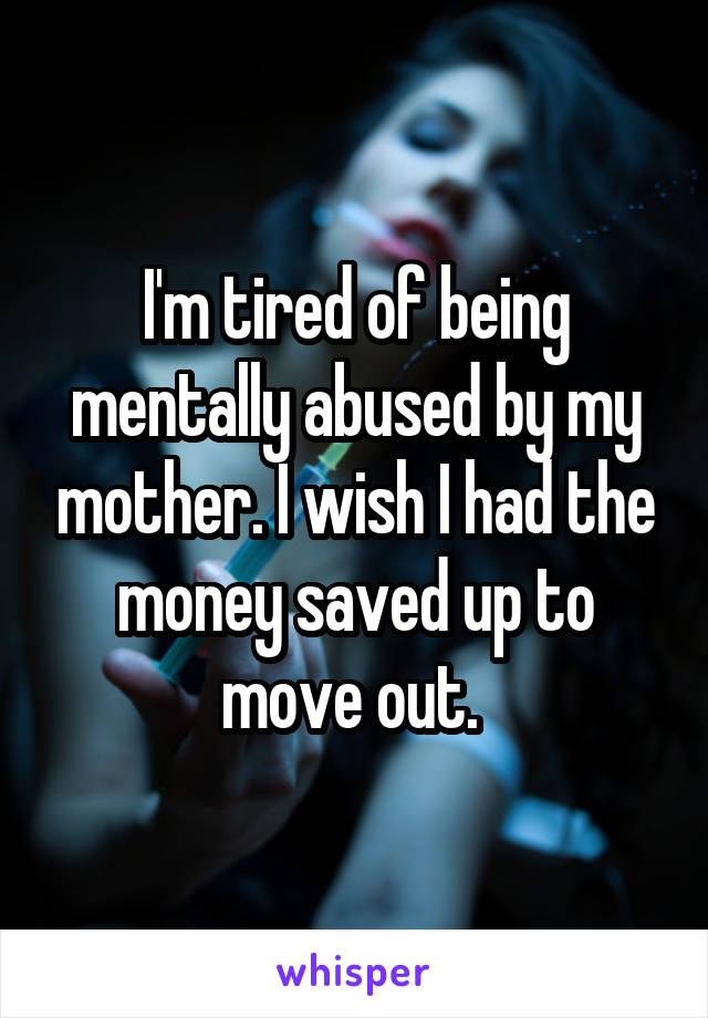 I'm tired of being mentally abused by my mother. I wish I had the money saved up to move out. 