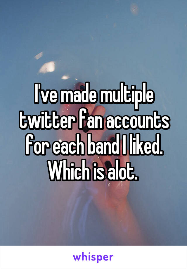 I've made multiple twitter fan accounts for each band I liked. Which is alot. 