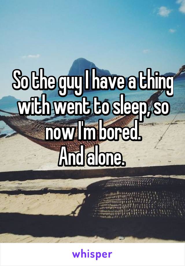 So the guy I have a thing with went to sleep, so now I'm bored.
And alone. 
