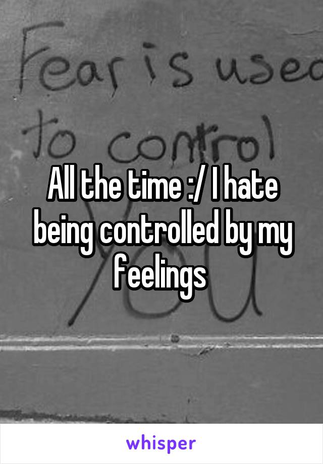 All the time :/ I hate being controlled by my feelings 