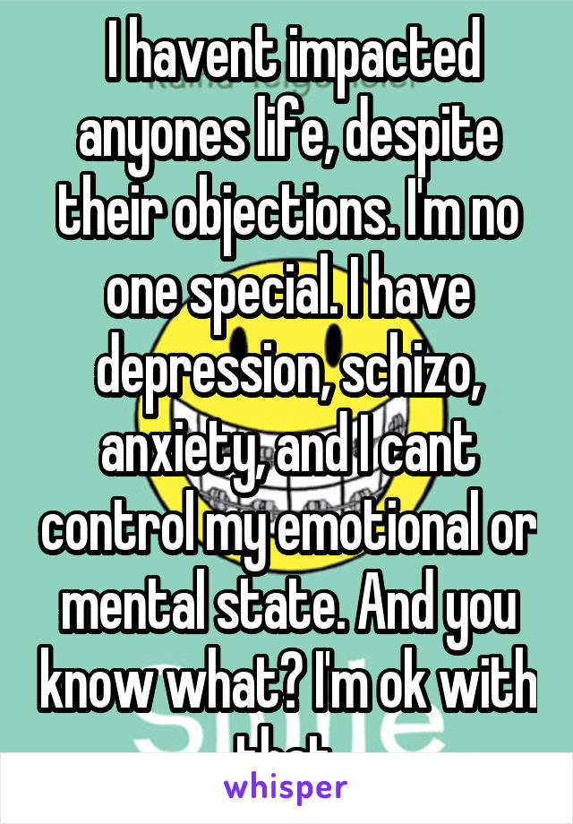  I havent impacted anyones life, despite their objections. I'm no one special. I have depression, schizo, anxiety, and I cant control my emotional or mental state. And you know what? I'm ok with that.