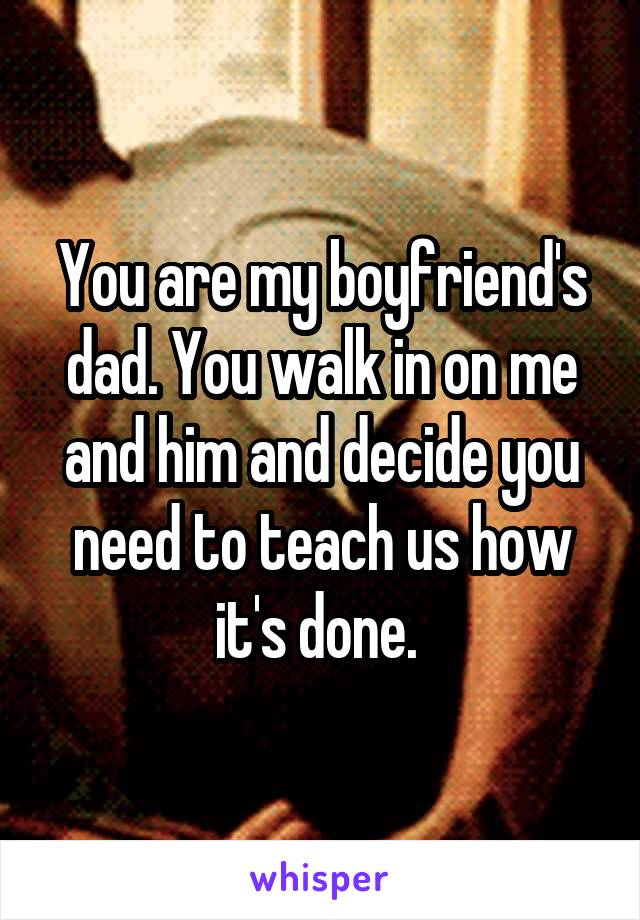 You are my boyfriend's dad. You walk in on me and him and decide you need to teach us how it's done. 