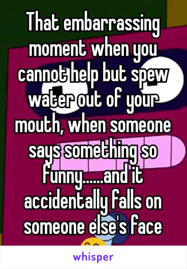 That embarrassing moment when you cannot help but spew water out of your mouth, when someone says something so funny......and it accidentally falls on someone else's face 😅