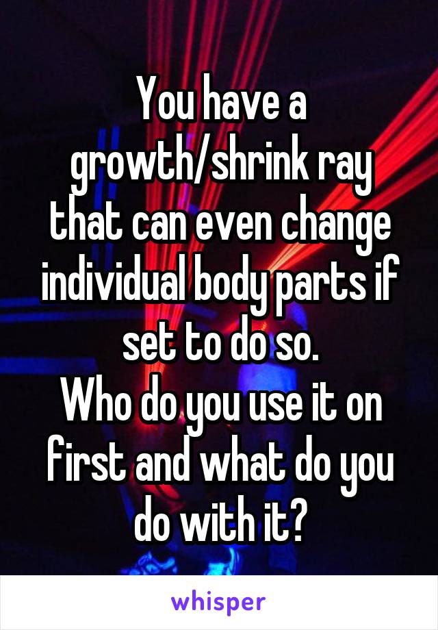 You have a growth/shrink ray that can even change individual body parts if set to do so.
Who do you use it on first and what do you do with it?