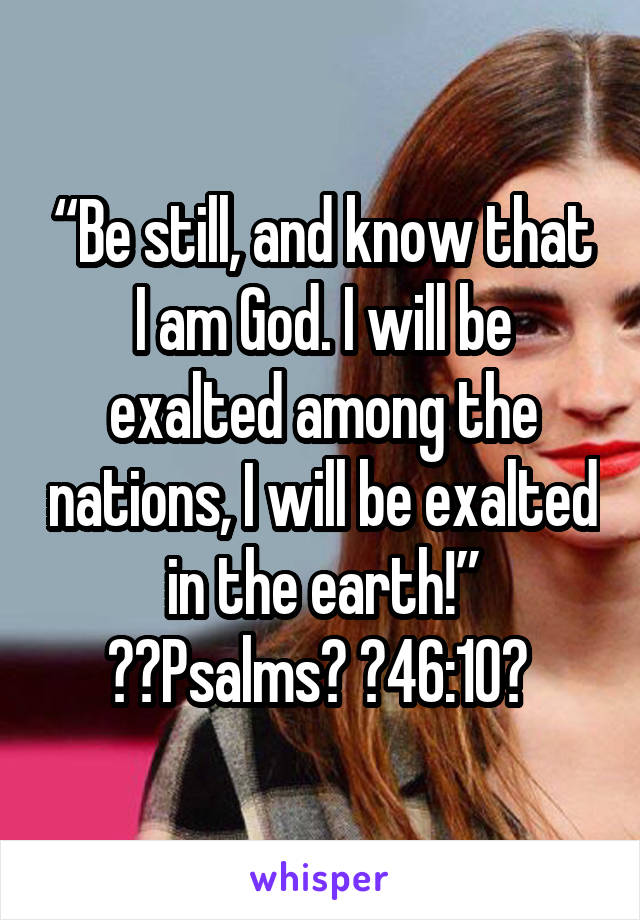 “Be still, and know that I am God. I will be exalted among the nations, I will be exalted in the earth!”
‭‭Psalms‬ ‭46:10‬ 