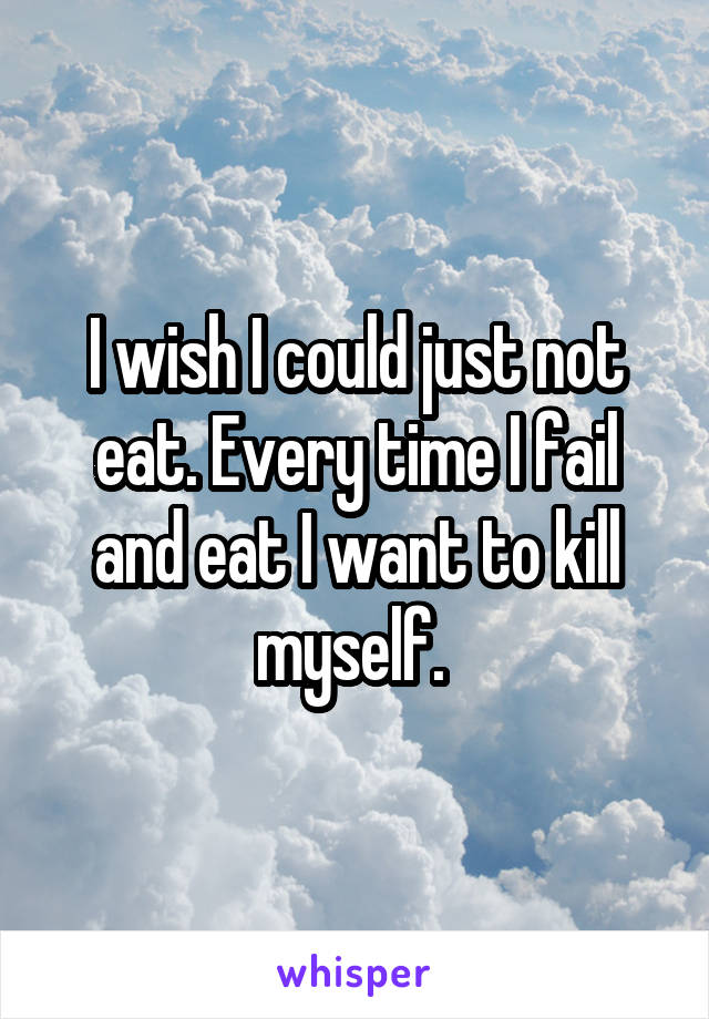 I wish I could just not eat. Every time I fail and eat I want to kill myself. 