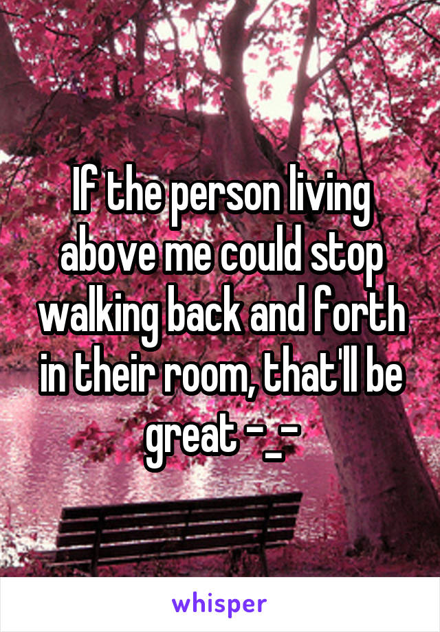 If the person living above me could stop walking back and forth in their room, that'll be great -_-