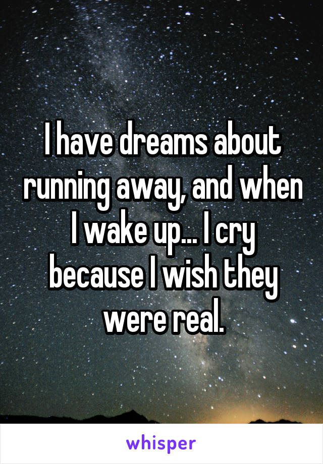 I have dreams about running away, and when I wake up... I cry because I wish they were real.