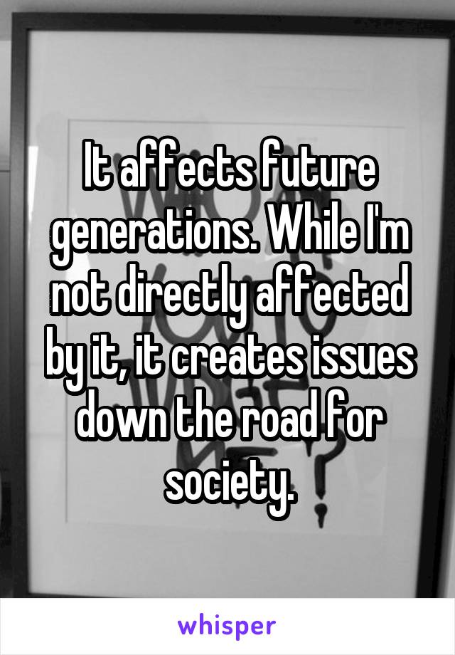 It affects future generations. While I'm not directly affected by it, it creates issues down the road for society.