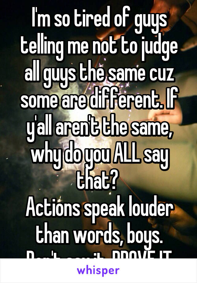 I'm so tired of guys telling me not to judge all guys the same cuz some are different. If y'all aren't the same, why do you ALL say that? 
Actions speak louder than words, boys.
Don't say it, PROVE IT